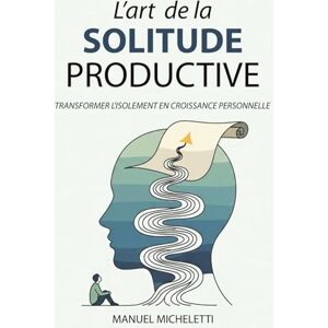 Micheletti, Manuel L'Art de la Solitude Productive: Transformer l'Isolement en Croissance Personnelle Micheletti, Manuel L'Art de la Solitude Productive: Transformer l'Isolement en Croissance Personnelle