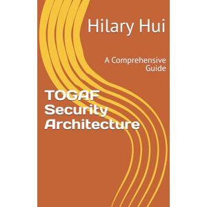 Hui, Hilary TOGAF Security Architecture: A Comprehensive Guide Hui, Hilary TOGAF Security Architecture: A Comprehensive Guide