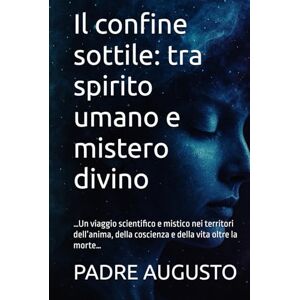 AUGUSTO, PADRE Il confine sottile: tra spirito umano e mistero divino: …Un viaggio scientifico e mistico nei territori dell’anima, della coscienza e della vita oltre la morte… AUGUSTO, PADRE Il confine sottile: tra spirito umano e mistero divino: …Un viaggio scientifico e mistico nei territori dell’anima, della coscienza e della vita oltre la morte…