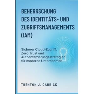 J. Carrick, Trenton Beherrschung des Identitäts- und Zugriffsmanagements (IAM): Sicherer Cloud-Zugriff, Zero Trust und Authentifizierungsstrategien für moderne Unternehmen J. Carrick, Trenton Beherrschung des Identitäts- und Zugriffsmanagements (IAM): Sicherer Cloud-Zugriff, Zero Trust und Authentifizierungsstrategien für moderne Unternehmen