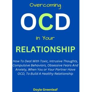 Greenleaf, Doyle OVERCOMING OCD IN YOUR RELATIONSHIP:: How To Deal With Toxic, Intrusive Thoughts, Compulsive Behaviors, Obsessive Fears And Anxiety, When You Or Your Partner Have OCD, To Build A Healthy Relationship Greenleaf, Doyle OVERCOMING OCD IN YOUR RELATIONSHIP:: How To Deal With Toxic, Intrusive Thoughts, Compulsive Behaviors, Obsessive Fears And Anxiety, When You Or Your Partner Have OCD, To Build A Healthy Relationship