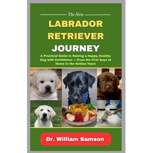 Samson The New Labrador Retriever Journey: A Practical Guide to Raising a Happy, Healthy Dog with Confidence — From the First Days at Home to the Golden Years Samson The New Labrador Retriever Journey: A Practical Guide to Raising a Happy, Healthy Dog with Confidence — From the First Days at Home to the Golden Years