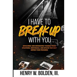 Bolden III, Henry W. I HAVE TO BREAK UP WITH YOU: DETACHING AND DISTANCING YOURSELF FROM SITUATIONS, INDIVIDUALS< AND SPACES THAT MAY IMPEDE YOUR PROGRESS Bolden III, Henry W. I HAVE TO BREAK UP WITH YOU: DETACHING AND DISTANCING YOURSELF FROM SITUATIONS, INDIVIDUALS< AND SPACES THAT MAY IMPEDE YOUR PROGRESS