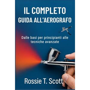 Scott IL COMPLETO GUIDA ALL'AEROGRAFO: Dalle basi per principianti alle tecniche avanzate Scott IL COMPLETO GUIDA ALL'AEROGRAFO: Dalle basi per principianti alle tecniche avanzate