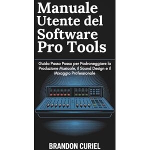 Curiel, Brandon Manuale Utente del software Pro Tools: Guida Passo Passo per Padroneggiare la Produzione Musicale, il Sound Design e il Mixaggio Professionale Curiel, Brandon Manuale Utente del software Pro Tools: Guida Passo Passo per Padroneggiare la Produzione Musicale, il Sound Design e il Mixaggio Professionale