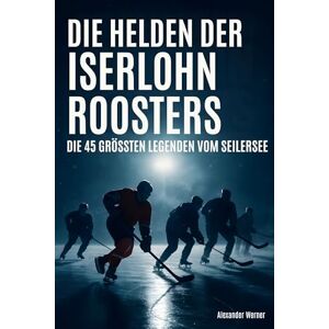 Werner, Alexander Die Helden der Iserlohn Roosters: Die 45 größten Legenden vom Seilersee Werner, Alexander Die Helden der Iserlohn Roosters: Die 45 größten Legenden vom Seilersee