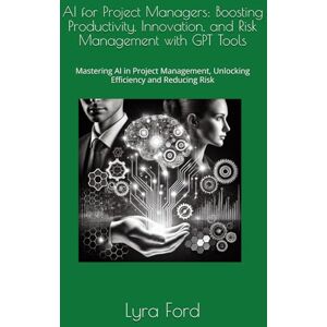Ford, Lyra AI for Project Managers: Boosting Productivity, Innovation, and Risk Management with GPT Tools: Mastering AI in Project Management, Unlocking Efficiency and Reducing Risk Ford, Lyra AI for Project Managers: Boosting Productivity, Innovation, and Risk Management with GPT Tools: Mastering AI in Project Management, Unlocking Efficiency and Reducing Risk