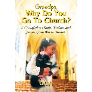 Gca Grandpa, Why Do You Go To Church?: A Grandfather's Faith, Wisdom, and Journey from War to Worship Gca Grandpa, Why Do You Go To Church?: A Grandfather's Faith, Wisdom, and Journey from War to Worship