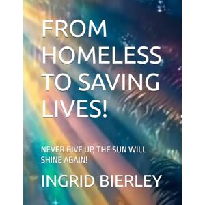 BIERLEY, INGRID FROM HOMELESS TO SAVING LIVES!: NEVER GIVE UP, THE SUN WILL SHINE AGAIN! BIERLEY, INGRID FROM HOMELESS TO SAVING LIVES!: NEVER GIVE UP, THE SUN WILL SHINE AGAIN!