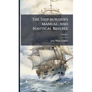Griffiths, John Willis The Ship-builder's Manual, And Nautical Referee Griffiths, John Willis The Ship-builder's Manual, And Nautical Referee