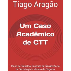 Aragão, Tiago Cavalcante Um Caso Acadêmico de CTT: Plano de Trabalho, Contrato de Transferência de Tecnologia e Modelo de Negócio Aragão, Tiago Cavalcante Um Caso Acadêmico de CTT: Plano de Trabalho, Contrato de Transferência de Tecnologia e Modelo de Negócio