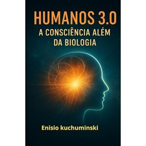 Kuchuminski, Enisio HUMANOS 3.0: A Consciência Além da Biologia Kuchuminski, Enisio HUMANOS 3.0: A Consciência Além da Biologia