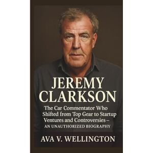 V. Wellington, Ava JEREMY CLARKSON: The Car Commentator Who Shifted from Top Gear to Startup Ventures and Controversies – AN UNAUTHORIZED BIOGRAPHY V. Wellington, Ava JEREMY CLARKSON: The Car Commentator Who Shifted from Top Gear to Startup Ventures and Controversies – AN UNAUTHORIZED BIOGRAPHY