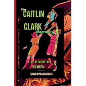 J. Woolverton, Julie The Caitlin Clark Biography: A Life In Pursuit Of Greatness J. Woolverton, Julie The Caitlin Clark Biography: A Life In Pursuit Of Greatness