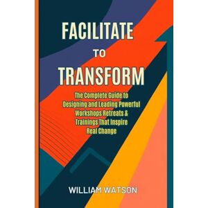 Watson, : William Facilitate to Transform: The Complete Guide to Designing and Leading Powerful Workshops, Retreats & Trainings That Inspire Real Change Watson, : William Facilitate to Transform: The Complete Guide to Designing and Leading Powerful Workshops, Retreats & Trainings That Inspire Real Change