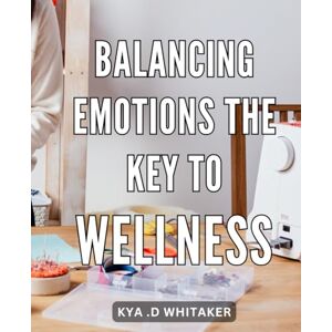 D Whitaker, Kya . Balancing Emotions: The Key to Wellness: Achieve Inner Harmony: Unlocking the Power of Emotional Balance for Optimal Wellness D Whitaker, Kya . Balancing Emotions: The Key to Wellness: Achieve Inner Harmony: Unlocking the Power of Emotional Balance for Optimal Wellness