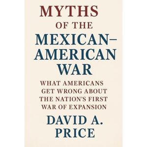 Price, David A. Myths of the Mexican–American War: What Americans Get Wrong About the Nation’s First War of Expansion (American Myths Series 2: American Wars) Price, David A. Myths of the Mexican–American War: What Americans Get Wrong About the Nation’s First War of Expansion (American Myths Series 2: American Wars)