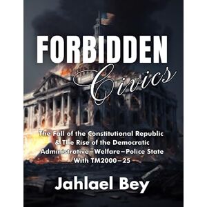Bey, Jahlael Forbidden Civics: The Fall of the Constitutional Republic & The Rise of the Democratic Administrative-Welfare-Police State With TM2000-25 Bey, Jahlael Forbidden Civics: The Fall of the Constitutional Republic & The Rise of the Democratic Administrative-Welfare-Police State With TM2000-25