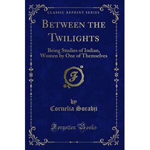 Cornelia Sorabji Between the Twilights (Classic Reprint): Being Studies of Indian, Women by One of Themselves: Being Studies of Indian, Women by One of Themselves (Classic Reprint) Cornelia Sorabji Between the Twilights (Classic Reprint): Being Studies of Indian, Women by One of Themselves: Being Studies of Indian, Women by One of Themselves (Classic Reprint)