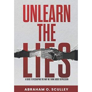 Sculley, Abraham O. Unlearn The Lies: A Guide to Reshaping the Way We Think about Depression Sculley, Abraham O. Unlearn The Lies: A Guide to Reshaping the Way We Think about Depression