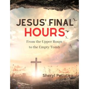 Pellatiro, Sheryl Jesus' Final Hours: From the Upper Room to the Empty Tomb Pellatiro, Sheryl Jesus' Final Hours: From the Upper Room to the Empty Tomb