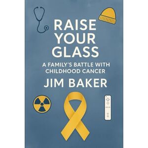 Baker, Jim Raise Your Glass: A Family's Battle with Childhood Cancer Baker, Jim Raise Your Glass: A Family's Battle with Childhood Cancer