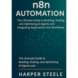 Steele, Harper n8n Automation: The Ultimate Guide to Building, Scaling, and Optimizing AI Agents and Integrating Applications into Workflows for Business Success Steele, Harper n8n Automation: The Ultimate Guide to Building, Scaling, and Optimizing AI Agents and Integrating Applications into Workflows for Business Success