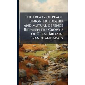 Anonymous The Treaty of Peace, Union, Friendship and Mutual Defence Between the Crowns of Great Britain, France and Spain Anonymous The Treaty of Peace, Union, Friendship and Mutual Defence Between the Crowns of Great Britain, France and Spain