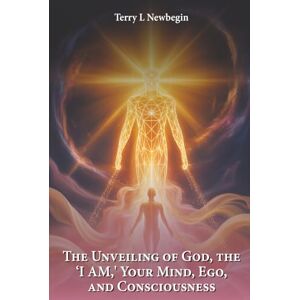 Newbegin, Terry L. The Unveiling Of God, The 'I AM', Your Mind, Ego, And Consciousness Newbegin, Terry L. The Unveiling Of God, The 'I AM', Your Mind, Ego, And Consciousness
