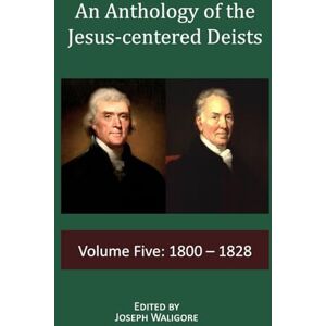 An Anthology of the Jesus-centered Deists: Volume Five: 1800 1828: 5 An Anthology of the Jesus-centered Deists: Volume Five: 1800 1828: 5