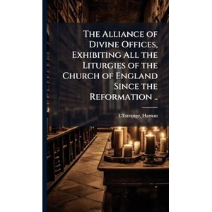 The Alliance of Divine Offices, Exhibiting All the Liturgies of the Church of England Since the Reformation .. The Alliance of Divine Offices, Exhibiting All the Liturgies of the Church of England Since the Reformation ..