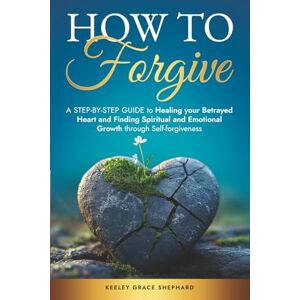 Shephard, Keeley Grace How To Forgive: A Step-by-Step Guide to Healing your Betrayed Heart and Finding Spiritual and Emotional Growth through Self-forgiveness Shephard, Keeley Grace How To Forgive: A Step-by-Step Guide to Healing your Betrayed Heart and Finding Spiritual and Emotional Growth through Self-forgiveness