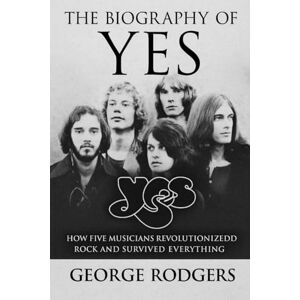 Rodgers, George The Biography of Yes: How Five Musicians Revolutionized Rock and Survived Everything Rodgers, George The Biography of Yes: How Five Musicians Revolutionized Rock and Survived Everything