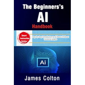 Colton, James The Beginner’s AI Handbook: Demystifying Artificial Intelligence for Everyone: Step-by-Step Introduction to AI Basics Without Technical Jargon Colton, James The Beginner’s AI Handbook: Demystifying Artificial Intelligence for Everyone: Step-by-Step Introduction to AI Basics Without Technical Jargon