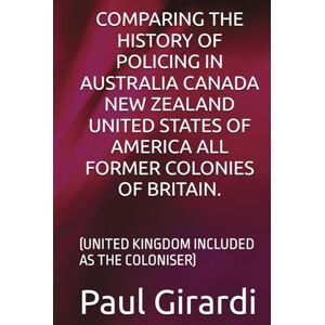 Girardi, Mr Paul COMPARING THE HISTORY OF POLICING IN AUSTRALIA CANADA NEW ZEALAND UNITED STATES OF AMERICA ALL FORMER COLONIES OF BRITAIN.: (UNITED KINGDOM INCLUDED AS THE COLONISER) Girardi, Mr Paul COMPARING THE HISTORY OF POLICING IN AUSTRALIA CANADA NEW ZEALAND UNITED STATES OF AMERICA ALL FORMER COLONIES OF BRITAIN.: (UNITED KINGDOM INCLUDED AS THE COLONISER)