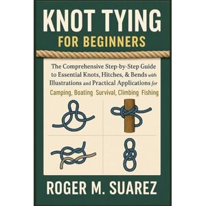 M. Suarez, Roger KNOT TYING FOR BEGINNERS: The Comprehensive Step-by-Step Guide to Essential Knots, Hitches, & Bends with Illustrations and Practical Applications for Camping, Boating, Survival, Climbing Fishing M. Suarez, Roger KNOT TYING FOR BEGINNERS: The Comprehensive Step-by-Step Guide to Essential Knots, Hitches, & Bends with Illustrations and Practical Applications for Camping, Boating, Survival, Climbing Fishing