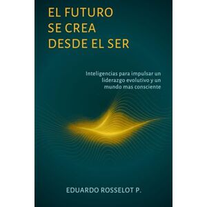 Rosselot Pomés, Eduardo EL FUTURO SE CREA DESDE EL SER: Inteligencias para impulsar un liderazgo evolutivo y un mundo más consciente Rosselot Pomés, Eduardo EL FUTURO SE CREA DESDE EL SER: Inteligencias para impulsar un liderazgo evolutivo y un mundo más consciente