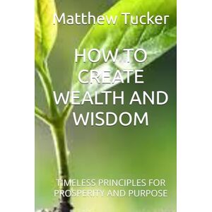 Tucker, Matthew Ryan HOW TO CREATE WEALTH AND WISDOM: TIMELESS PRINCIPLES FOR PROSPERITY AND PURPOSE Tucker, Matthew Ryan HOW TO CREATE WEALTH AND WISDOM: TIMELESS PRINCIPLES FOR PROSPERITY AND PURPOSE