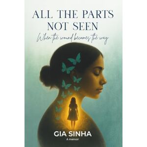 Sinha, Gia All the Parts Not Seen: Early Edition: When the Wound Becomes the Way Sinha, Gia All the Parts Not Seen: Early Edition: When the Wound Becomes the Way
