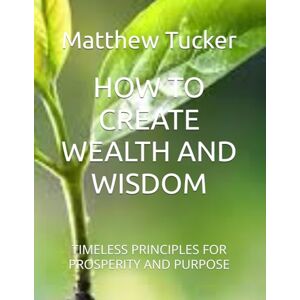 Tucker, Matthew Ryan HOW TO CREATE WEALTH AND WISDOM: TIMELESS PRINCIPLES FOR PROSPERITY AND PURPOSE Tucker, Matthew Ryan HOW TO CREATE WEALTH AND WISDOM: TIMELESS PRINCIPLES FOR PROSPERITY AND PURPOSE