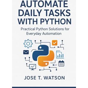 T. Watson, Jose Automate Daily Tasks with Python: Practical Python Solutions for Everyday Automation T. Watson, Jose Automate Daily Tasks with Python: Practical Python Solutions for Everyday Automation