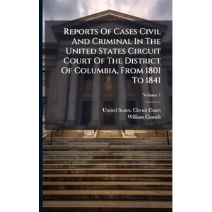 Cranch, William Reports Of Cases Civil And Criminal In The United States Circuit Court Of The District Of Columbia, From 1801 To 1841 Cranch, William Reports Of Cases Civil And Criminal In The United States Circuit Court Of The District Of Columbia, From 1801 To 1841