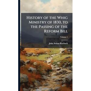 Roebuck, John Arthur 1801-1879 History of the Whig Ministry of 1830, to the Passing of the Reform Bill Roebuck, John Arthur 1801-1879 History of the Whig Ministry of 1830, to the Passing of the Reform Bill