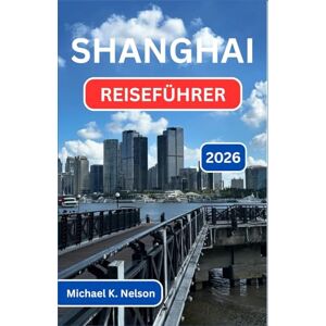 K. Nelson, Michael SHANGHAI REISEFÜHRER 2026: Erkundung Der Schnittstelle Von Kultur, Kulinarik Und Modernem Staunen K. Nelson, Michael SHANGHAI REISEFÜHRER 2026: Erkundung Der Schnittstelle Von Kultur, Kulinarik Und Modernem Staunen