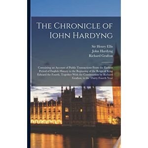 Ellis, Henry The Chronicle of Iohn Hardyng: Containing an Account of Public Transactions From the Earliest Period of English History to the Beginning of the Reign ... by Richard Grafton, to the Thirty Fourth Year Ellis, Henry The Chronicle of Iohn Hardyng: Containing an Account of Public Transactions From the Earliest Period of English History to the Beginning of the Reign ... by Richard Grafton, to the Thirty Fourth Year