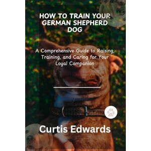 Edwards, Curtis HOW TO TRAIN YOUR GERMAN SHEPHERD DOG: A Comprehensive Guide to Raising, Training, and Caring for Your Loyal Companion Edwards, Curtis HOW TO TRAIN YOUR GERMAN SHEPHERD DOG: A Comprehensive Guide to Raising, Training, and Caring for Your Loyal Companion