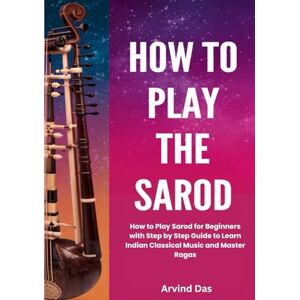 Das, Arvind How To Play The Sarod: How to Play Sarod for Beginners with Step by Step Guide to Learn Indian Classical Music and Master Ragas Das, Arvind How To Play The Sarod: How to Play Sarod for Beginners with Step by Step Guide to Learn Indian Classical Music and Master Ragas