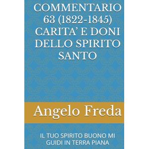Freda, Angelo COMMENTARIO 63 (1822-1845) CARITA’ E DONI DELLO SPIRITO SANTO: IL TUO SPIRITO BUONO MI GUIDI IN TERRA PIANA (COMMENTARIO AL CATECHISMO DELLA CHIESA CATTOLICA) Freda, Angelo COMMENTARIO 63 (1822-1845) CARITA’ E DONI DELLO SPIRITO SANTO: IL TUO SPIRITO BUONO MI GUIDI IN TERRA PIANA (COMMENTARIO AL CATECHISMO DELLA CHIESA CATTOLICA)