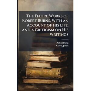 Burns, Robert 1759-1796 The Entire Works of Robert Burns; With an Account of His Life, and a Criticism on His Writings Burns, Robert 1759-1796 The Entire Works of Robert Burns; With an Account of His Life, and a Criticism on His Writings