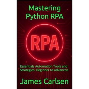 Carlsen, James Mastering Python RPA: Essentials Automation Tools and Strategies: Beginner to Advanced Carlsen, James Mastering Python RPA: Essentials Automation Tools and Strategies: Beginner to Advanced